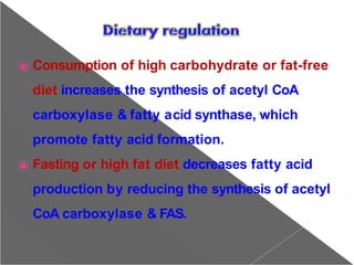 ⦿ Consumption of high carbohydrate or fat-free
diet increases the synthesis of acetyl CoA
carboxylase & fatty acid synthase, which
promote fatty acid formation.
⦿ Fasting or high fat diet decreases fatty acid
production by reducing the synthesis of acetyl
CoA carboxylase & FAS.
 