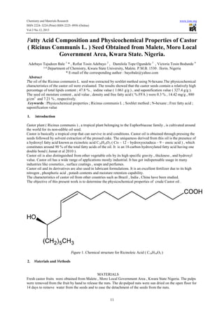 Chemistry and Materials Research
ISSN 2224- 3224 (Print) ISSN 2225- 0956 (Online)
Vol.3 No.12, 2013

www.iiste.org

Fatty Acid Composition and Physicochemical Properties of Castor
( Ricinus Communis L. ) Seed Obtained from Malete, Moro Local
Government Area, Kwara State. Nigeria.
Adebayo Tajudeen Bale 1 * , Rofiat Tosin Adebayo 2 , Damilola Tope Ogundele 3 , Victoria Tosin Bodunde 4
1-4 Department of Chemistry, Kwara State University, Malete. P.M.B. 1530 . Ilorin. Nigeria
* E-mail of the corresponding author : bayobale@yahoo.com
Abstract
The oil of the Ricinus communis L. seed was extracted by soxhlet method using N-hexane.The physicochemical
characteristics of the castor oil were evaluated. The results showed that the castor seeds contain a relatively high
percentage of total lipids content ; 47.8 % , iodine value ( 1.061 g/g ) , and saponification value ( 327.4 g/g ).
The seed oil moisture content , acid value , density and free fatty acid ( % FFA ) were 0.3 % , 14.42 mg/g , 880
g/cm3 and 7.21 % , respectively.
Keywords : Physicochemical properties ; Ricinus communis L ; Soxhlet method ; N-hexane ; Free fatty acid ;
saponification value
1.

Introduction

Castor plant ( Ricinus communis ) , a tropical plant belonging to the Euphorbiaceae family , is cultivated around
the world for its non-edible oil seed.
Castor is basically a tropical crop that can survive in arid conditions. Castor oil is obtained through pressing the
seeds followed by solvent extraction of the pressed cake. The uniqueness derived from this oil is the presence of
a hydroxyl fatty acid known as ricinoleic acid C18H34O3 ( Cis – 12 – hydroxyoctadeca – 9 – enoic acid ) , which
constitutes around 90 % of the total fatty acids of the oil. It is an 18-carbon hydroxylated fatty acid having one
double bond ( Jumat et al 2010 ).
Castor oil is also distinguished from other vegetable oils by its high specific gravity , thickness , and hydroxyl
value. Castor oil has a wide range of applications mostly industrial. It has got indispensable usage in many
industries like cosmetics , surface coatings , soaps and perfumes.
Castor oil and its derivatives are also used in lubricant formulations. It is an excellent fertilizer due to its high
nitrogen , phosphoric acid , potash contents and moisture retention capability.
The characteristics of castor oil from other countries such as Brazil , India , China have been studied.
The objective of this present work is to determine the physicochemical properties of crude Castor oil .

Figure 1. Chemical structure for Ricinoleic Acid ( C18H34O3 )
2.

Materials and Methods

MATERIALS
Fresh castor fruits were obtained from Malete , Moro Local Government Area , Kwara State Nigeria. The pulps
were removed from the fruit by hand to release the nuts. The de-pulped nuts were sun dried on the open floor for
14 days to remove water from the seeds and to ease the detachment of the seeds from the nuts.
11

 