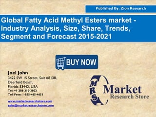 Published By: Zion Research
Global Fatty Acid Methyl Esters market -
Industry Analysis, Size, Share, Trends,
Segment and Forecast 2015-2021
Joel John
3422 SW 15 Street, Suit #8138,
Deerfield Beach,
Florida 33442, USA
Tel: +1-386-310-3803
Toll Free: 1-855-465-4651
www.marketresearchstore.com
sales@marketresearchstore.com
 