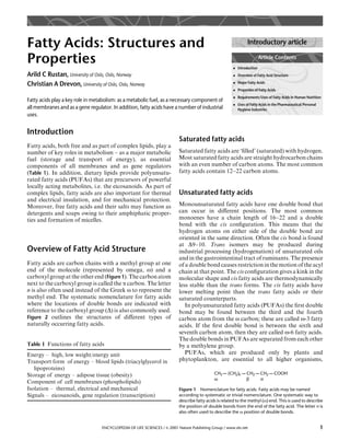 Fatty Acids: Structures and                                                                                     Introductory article

Properties                                                                                             . Introduction
                                                                                                                        Article Contents


Arild C Rustan, University of Oslo, Oslo, Norway                                                       . Overview of Fatty Acid Structure

Christian A Drevon, University of Oslo, Oslo, Norway                                                   . Major Fatty Acids
                                                                                                       . Properties of Fatty Acids
                                                                                                       . Requirements/Uses of Fatty Acids in Human Nutrition
Fatty acids play a key role in metabolism: as a metabolic fuel, as a necessary component of
                                                                                                       . Uses of Fatty Acids in the Pharmaceutical/Personal
all membranes and as a gene regulator. In addition, fatty acids have a number of industrial              Hygiene Industries
uses.


Introduction
                                                                          Saturated fatty acids
Fatty acids, both free and as part of complex lipids, play a
number of key roles in metabolism – as a major metabolic                  Saturated fatty acids are ‘ﬁlled’ (saturated) with hydrogen.
fuel (storage and transport of energy), as essential                      Most saturated fatty acids are straight hydrocarbon chains
components of all membranes and as gene regulators                        with an even number of carbon atoms. The most common
(Table 1). In addition, dietary lipids provide polyunsatu-                fatty acids contain 12–22 carbon atoms.
rated fatty acids (PUFAs) that are precursors of powerful
locally acting metabolites, i.e. the eicosanoids. As part of
complex lipids, fatty acids are also important for thermal                Unsaturated fatty acids
and electrical insulation, and for mechanical protection.
Moreover, free fatty acids and their salts may function as                Monounsaturated fatty acids have one double bond that
detergents and soaps owing to their amphiphatic proper-                   can occur in diﬀerent positions. The most common
ties and formation of micelles.                                           monoenes have a chain length of 16–22 and a double
                                                                          bond with the cis conﬁguration. This means that the
                                                                          hydrogen atoms on either side of the double bond are
                                                                          oriented in the same direction. Often the cis bond is found
                                                                          at D9–10. Trans isomers may be produced during
Overview of Fatty Acid Structure                                          industrial processing (hydrogenation) of unsaturated oils
                                                                          and in the gastrointestinal tract of ruminants. The presence
Fatty acids are carbon chains with a methyl group at one                  of a double bond causes restriction in the motion of the acyl
end of the molecule (represented by omega, o) and a                       chain at that point. The cis conﬁguration gives a kink in the
carboxyl group at the other end (Figure 1). The carbon atom               molecular shape and cis fatty acids are thermodynamically
next to the carboxyl group is called the a carbon. The letter             less stable than the trans forms. The cis fatty acids have
n is also often used instead of the Greek o to represent the              lower melting point than the trans fatty acids or their
methyl end. The systematic nomenclature for fatty acids                   saturated counterparts.
where the locations of double bonds are indicated with                       In polyunsaturated fatty acids (PUFAs) the ﬁrst double
reference to the carboxyl group (D) is also commonly used.                bond may be found between the third and the fourth
Figure 2 outlines the structures of diﬀerent types of                     carbon atom from the o carbon; these are called o-3 fatty
naturally occurring fatty acids.                                          acids. If the ﬁrst double bond is between the sixth and
                                                                          seventh carbon atom, then they are called o-6 fatty acids.
                                                                          The double bonds in PUFAs are separated from each other
Table 1 Functions of fatty acids                                          by a methylene group.
Energy – high, low weight/energy unit                                        PUFAs, which are produced only by plants and
Transport form of energy – blood lipids (triacylglycerol in               phytoplankton, are essential to all higher organisms,
   lipoproteins)
Storage of energy – adipose tissue (obesity)                                                 CH3 – (CH2)n – CH2 – CH2 – COOH
                                                                                             ω              β     α
Component of cell membranes (phospholipids)
Isolation – thermal, electrical and mechanical                            Figure 1 Nomenclature for fatty acids. Fatty acids may be named
Signals – eicosanoids, gene regulation (transcription)                    according to systematic or trivial nomenclature. One systematic way to
                                                                          describe fatty acids is related to the methyl (o) end. This is used to describe
                                                                          the position of double bonds from the end of the fatty acid. The letter n is
                                                                          also often used to describe the o position of double bonds.


                                  ENCYCLOPEDIA OF LIFE SCIENCES / & 2001 Nature Publishing Group / www.els.net                                                1
 