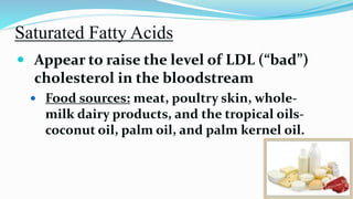 Saturated Fatty Acids
 Appear to raise the level of LDL (“bad”)
cholesterol in the bloodstream
 Food sources: meat, poultry skin, whole-
milk dairy products, and the tropical oils-
coconut oil, palm oil, and palm kernel oil.
 