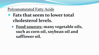 Polyunsaturated Fatty Acids
 Fats that seem to lower total
cholesterol levels.
 Food sources: many vegetable oils,
such as corn oil, soybean oil and
safflower oil.
 