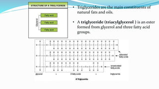 • Triglycerides are the main constituents of
natural fats and oils.
• A triglyceride (triacylglycerol ) is an ester
formed from glycerol and three fatty acid
groups.
 