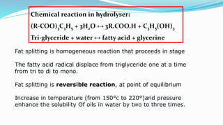 Fat splitting is homogeneous reaction that proceeds in stage
The fatty acid radical displace from triglyceride one at a time
from tri to di to mono.
Fat splitting is reversible reaction, at point of equilibrium
Increase in temperature (from 150°c to 220°)and pressure
enhance the solubility Of oils in water by two to three times.
Chemical reaction in hydrolyser:
(R-COO)3C3H5 + 3H2O ↔ 3R.COO.H + C3H5(OH)3
Tri-glyceride + water ↔ fatty acid + glycerine
 