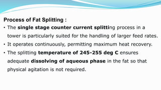 Process of Fat Splitting :
• The single stage counter current splitting process in a
tower is particularly suited for the handling of larger feed rates.
• It operates continuously, permitting maximum heat recovery.
• The splitting temperature of 245-255 deg C ensures
adequate dissolving of aqueous phase in the fat so that
physical agitation is not required.
 