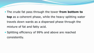  The crude fat pass through the tower from bottom to
top as a coherent phase, while the heavy splitting water
travels down wards as a dispersed phase through the
mixture of fat and fatty acid.
 Splitting efficiency of 99% and above are reached
consistently.
 