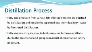Distillation Process
 Fatty acid produced from various fats splitting's process are purified
by distillation and can also be separated into individual fatty- Acids
by fractional distillation.
 Fatty acids are very sensitive to heat, oxidation & corrosion effects
due to the presence of acid group so material of construction is very
important.
 