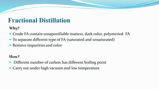 Fractional Distillation
Why?
 Crude FA contain unsaponifiable matters, dark color, polymeried FA
 To separate different type of FA (saturated and unsaturated)
 Remove impurities and color
How?
 Different number of carbon has different boiling point
 Carry out under high vacuum and low temperature
 