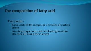 Fatty acids:
• basic units of fat composed of chains of carbon
atoms
• an acid group at one end and hydrogen atoms
attached all along their length
 