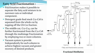 Fractional Distillation
Fatty Acid Fractionation :
 Fractionation makes it possible to
separate the fatty acid mixture in to
narrower cuts or individual
component.
 Detergent grade feed stock C12-C18 is
separated from the whole cut by
topping off the C8-C10 fraction.
 The middle cut, C12-C14, can be
further fractionated from the C12-C18
through the multistage Fractionation
by employing two or more columns.
 Vacuum system is provide
Independently for each column to
achieve highest vacuum and greater
recovery of desired products.
 