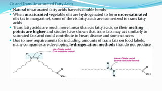 Cis and Trans Unsaturated Fatty Acids
 Natural unsaturated fatty acids have cis double bonds
 When unsaturated vegetable oils are hydrogenated to form more saturated
oils (as in margarine), some of the cis fatty acids are isomerized to trans fatty
acids
 Trans fatty acids are much more linear than cis fatty acids, so their melting
points are higher and studies have shown that trans fats may act similarly to
saturated fats and could contribute to heart disease and some cancers
 Due to new requirements for including amounts of trans fats on food labels,
many companies are developing hydrogenation methods that do not produce
trans fats
 