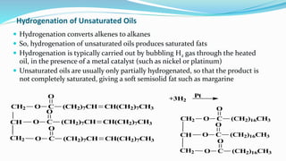 Hydrogenation of Unsaturated Oils
 Hydrogenation converts alkenes to alkanes
 So, hydrogenation of unsaturated oils produces saturated fats
 Hydrogenation is typically carried out by bubbling H2 gas through the heated
oil, in the presence of a metal catalyst (such as nickel or platinum)
 Unsaturated oils are usually only partially hydrogenated, so that the product is
not completely saturated, giving a soft semisolid fat such as margarine
Pt
CH2 O C
O
(CH2)16CH3
CH2 O C
O
(CH2)16CH3
CH O C
O
(CH2)16CH3
+3H2
CH
CH2
O C
O
(CH2)7CH CH(CH2)7CH3
O C
O
(CH2)7CH CH(CH2)7CH3
CH2 O C
O
(CH2)7CH CH(CH2)7CH3
 