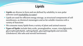 Lipids
 Lipids are diverse in form and are defined by solubility in non-polar
solvents (and insolubility in water)
 Lipids are used for efficient energy storage, as structural components of cell
membranes, as chemical messengers and as fat-soluble vitamins with a
variety of functions
 We consume many lipids from a variety of plant and animal sources
 Types of lipids include fatty acids, prostaglandins, waxes, triacylglycerols,
glycerophospholipids, sphingolipids, glycosphingolipids and steroids
(cholesterol, bile salts and steroid hormones)
 