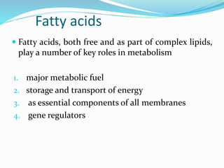 Fatty acids
 Fatty acids, both free and as part of complex lipids,
play a number of key roles in metabolism
1. major metabolic fuel
2. storage and transport of energy
3. as essential components of all membranes
4. gene regulators
 