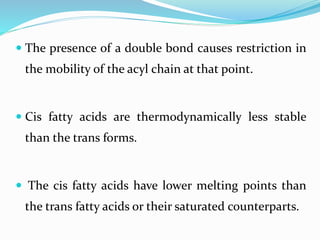  The presence of a double bond causes restriction in
the mobility of the acyl chain at that point.
 Cis fatty acids are thermodynamically less stable
than the trans forms.
 The cis fatty acids have lower melting points than
the trans fatty acids or their saturated counterparts.
 