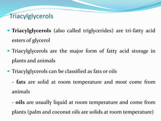Triacylglycerols
 Triacylglycerols (also called triglycerides) are tri-fatty acid
esters of glycerol
 Triacylglycerols are the major form of fatty acid storage in
plants and animals
 Triacylglycerols can be classified as fats or oils
- fats are solid at room temperature and most come from
animals
- oils are usually liquid at room temperature and come from
plants (palm and coconut oils are solids at room temperature)
 