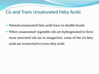 Cis and Trans Unsaturated Fatty Acids
 Natural unsaturated fatty acids have cis double bonds
 When unsaturated vegetable oils are hydrogenated to form
more saturated oils (as in margarine), some of the cis fatty
acids are isomerized to trans fatty acids
 