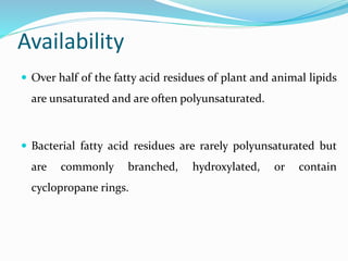 Availability
 Over half of the fatty acid residues of plant and animal lipids
are unsaturated and are often polyunsaturated.
 Bacterial fatty acid residues are rarely polyunsaturated but
are commonly branched, hydroxylated, or contain
cyclopropane rings.
 