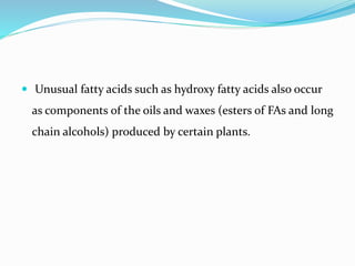  Unusual fatty acids such as hydroxy fatty acids also occur
as components of the oils and waxes (esters of FAs and long
chain alcohols) produced by certain plants.
 