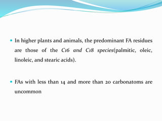  In higher plants and animals, the predominant FA residues
are those of the C16 and C18 species(palmitic, oleic,
linoleic, and stearic acids).
 FAs with less than 14 and more than 20 carbonatoms are
uncommon
 