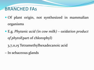 BRANCHED FAs
 Of plant origin, not synthesized in mammalian
organisms
 E.g. Phytanic acid (in cow milk) – oxidation product
of phytol(part of chlorophyl)
3,7,11,15 Tetramethylhexadecanoic acid
– In sebaceous glands
 