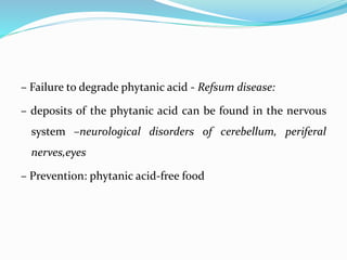 – Failure to degrade phytanic acid - Refsum disease:
– deposits of the phytanic acid can be found in the nervous
system –neurological disorders of cerebellum, periferal
nerves,eyes
– Prevention: phytanic acid-free food
 