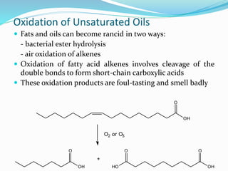 Oxidation of Unsaturated Oils
 Fats and oils can become rancid in two ways:
- bacterial ester hydrolysis
- air oxidation of alkenes
 Oxidation of fatty acid alkenes involves cleavage of the
double bonds to form short-chain carboxylic acids
 These oxidation products are foul-tasting and smell badly
OH
O
O2 or O3
OH
O
+
OH
O
HO
O
 