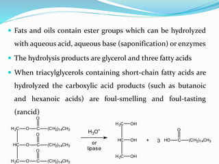  Fats and oils contain ester groups which can be hydrolyzed
with aqueous acid, aqueous base (saponification) or enzymes
 The hydrolysis products are glycerol and three fatty acids
 When triacylglycerols containing short-chain fatty acids are
hydrolyzed the carboxylic acid products (such as butanoic
and hexanoic acids) are foul-smelling and foul-tasting
(rancid)
HC
H2C
H2C
O C (CH2)14CH3
O
O C
O
(CH2)14CH3
O C (CH2)14CH3
O
H3O+
or
lipase
HC
H2C
H2C
OH
OH
OH
+ HO C (CH2)14CH3
O
3
 