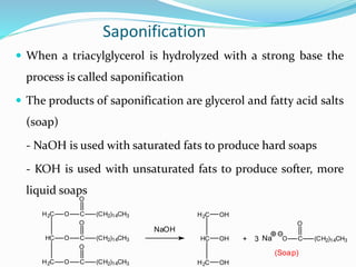 Saponification
 When a triacylglycerol is hydrolyzed with a strong base the
process is called saponification
 The products of saponification are glycerol and fatty acid salts
(soap)
- NaOH is used with saturated fats to produce hard soaps
- KOH is used with unsaturated fats to produce softer, more
liquid soaps
HC
H2C
H2C
O C (CH2)14CH3
O
O C
O
(CH2)14CH3
O C (CH2)14CH3
O
HC
H2C
H2C
OH
OH
OH
+ O C (CH2)14CH3
O
3
NaOH
Na
(Soap)
 