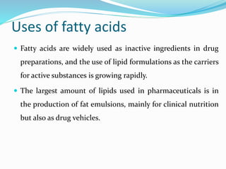 Uses of fatty acids
 Fatty acids are widely used as inactive ingredients in drug
preparations, and the use of lipid formulations as the carriers
for active substances is growing rapidly.
 The largest amount of lipids used in pharmaceuticals is in
the production of fat emulsions, mainly for clinical nutrition
but also as drug vehicles.
 