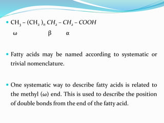  CH3 – (CH2 )n CH2 – CH2 – COOH
ω β α
 Fatty acids may be named according to systematic or
trivial nomenclature.
 One systematic way to describe fatty acids is related to
the methyl (ω) end. This is used to describe the position
of double bonds from the end of the fatty acid.
 