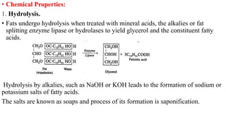 • Chemical Properties:
1. Hydrolysis.
• Fats undergo hydrolysis when treated with mineral acids, the alkalies or fat
splitting enzyme lipase or hydrolases to yield glycerol and the constituent fatty
acids.
Hydrolysis by alkalies, such as NaOH or KOH leads to the formation of sodium or
potassium salts of fatty acids.
The salts are known as soaps and process of its formation is saponification.
 