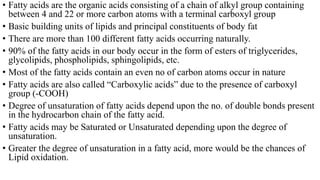 • Fatty acids are the organic acids consisting of a chain of alkyl group containing
between 4 and 22 or more carbon atoms with a terminal carboxyl group
• Basic building units of lipids and principal constituents of body fat
• There are more than 100 different fatty acids occurring naturally.
• 90% of the fatty acids in our body occur in the form of esters of triglycerides,
glycolipids, phospholipids, sphingolipids, etc.
• Most of the fatty acids contain an even no of carbon atoms occur in nature
• Fatty acids are also called “Carboxylic acids” due to the presence of carboxyl
group (-COOH)
• Degree of unsaturation of fatty acids depend upon the no. of double bonds present
in the hydrocarbon chain of the fatty acid.
• Fatty acids may be Saturated or Unsaturated depending upon the degree of
unsaturation.
• Greater the degree of unsaturation in a fatty acid, more would be the chances of
Lipid oxidation.
 