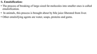 6. Emulsification:
• The process of breaking of large-sized fat molecules into smaller ones is called
emulsification.
• In animals, this process is brought about by bile juice liberated from liver.
• Other emulsifying agents are water, soaps, proteins and gums.
 