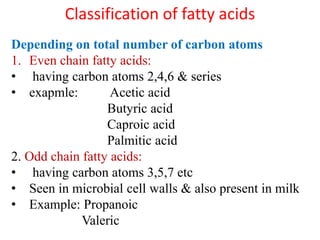 Classification of fatty acids
Depending on total number of carbon atoms
1. Even chain fatty acids:
• having carbon atoms 2,4,6 & series
• exapmle: Acetic acid
Butyric acid
Caproic acid
Palmitic acid
2. Odd chain fatty acids:
• having carbon atoms 3,5,7 etc
• Seen in microbial cell walls & also present in milk
• Example: Propanoic
Valeric
 