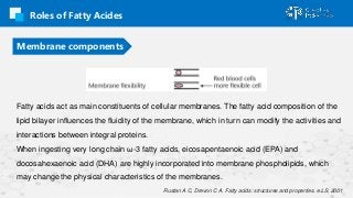 Roles of Fatty Acides
Membrane components
Fatty acids act as main constituents of cellular membranes. The fatty acid compo...