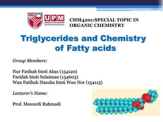 CHM4201:SPECIAL TOPIC IN
                          ORGANIC CHEMISTRY


   Triglycerides and Chemistry
           of Fatty acids
Group Members:

Nur Fatihah binti Abas (154120)
Faridah binti Sulaiman (154603)
Wan Fatihah Nasuha binti Wan Nor (154115)

Lecturer’s Name:

Prof. Mawardi Rahmadi
 