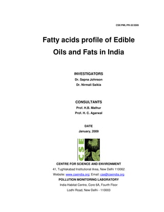 CSE/PML/PR-32/2009
Fatty acids profile of Edible
Oils and Fats in India
INVESTIGATORS
Dr. Sapna Johnson
Dr. Nirmali Saikia
CONSULTANTS
Prof. H.B. Mathur
Prof. H. C. Agarwal
DATE
January, 2009
CENTRE FOR SCIENCE AND ENVIRONMENT
41, Tughlakabad Institutional Area, New Delhi 110062
Website: www.cseindia.org; Email: cse@cseindia.org
POLLUTION MONITORING LABORATORY
India Habitat Centre, Core 6A, Fourth Floor
Lodhi Road, New Delhi - 110003
 