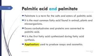 Palmitic acid and palmitate
Palmitate is a term for the salts and esters of palmitic acid.
It is the most common fatty acid found in animal, plants and
microorganisms.
Excess carbohydrates and proteins are converted to
palmitic acid.
It is the first fatty acid synthesized during fatty acid
synthesis.
Application: used to produce soaps and cosmetics.
Tuesday, June 14,
2016
Rajesh Chaudhary
10
 
