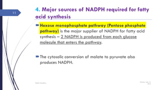 4. Major sources of NADPH required for fatty
acid synthesis
Hexose monophosphate pathway (Pentose phosphate
pathway) is the major supplier of NADPH for fatty acid
synthesis – 2 NADPH is produced from each glucose
molecule that enters the pathway.
The cytosolic conversion of malate to pyruvate also
produces NADPH.
Tuesday, June 14,
2016
Rajesh Chaudhary
11
 