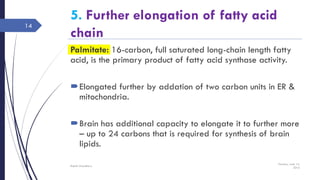 5. Further elongation of fatty acid
chain
Palmitate: 16-carbon, full saturated long-chain length fatty
acid, is the primary product of fatty acid synthase activity.
Elongated further by addation of two carbon units in ER &
mitochondria.
Brain has additional capacity to elongate it to further more
– up to 24 carbons that is required for synthesis of brain
lipids.
Tuesday, June 14,
2016
Rajesh Chaudhary
14
 