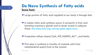Some facts
De Novo Synthesis of Fatty acids
Large portion of fatty acid supplied in our body is through diet.
In adults, fatty acid synthesis occurs in primarily in liver and
lactating mammary glands and to lesser extent in adipose
tissue. (liver kidney, brain, lungs, mammary glands, adipose tissue)
Production utilizes Acetyl CoA, ATP, NADPH, Mn2+, and biotin.
First step in synthesis is transfer of acetate units from
mitochondrial acetyl CoA to the cytosol.
Tuesday, June 14,
2016
Rajesh Chaudhary
3
 