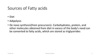 Sources of Fatty acids
• Diet
• Adipolysis
• De novo synthesis(from precursors)- Carbohydrates, protein, and
other molecules obtained from diet in excess of the body’s need can
be converted to fatty acids, which are stored as triglycerides
15-May-20 Namrata Chhabra 3
 
