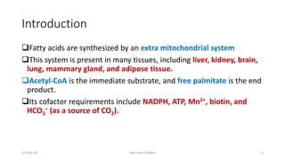 Introduction
❑Fatty acids are synthesized by an extra mitochondrial system
❑This system is present in many tissues, including liver, kidney, brain,
lung, mammary gland, and adipose tissue.
❑Acetyl-CoA is the immediate substrate, and free palmitate is the end
product.
❑Its cofactor requirements include NADPH, ATP, Mn2+, biotin, and
HCO3
– (as a source of CO2).
15-May-20 Namrata Chhabra 4
 