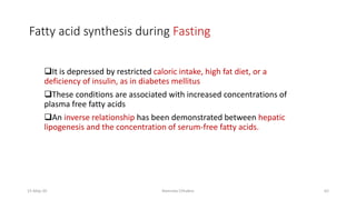 Fatty acid synthesis during Fasting
❑It is depressed by restricted caloric intake, high fat diet, or a
deficiency of insulin, as in diabetes mellitus
❑These conditions are associated with increased concentrations of
plasma free fatty acids
❑An inverse relationship has been demonstrated between hepatic
lipogenesis and the concentration of serum-free fatty acids.
15-May-20 Namrata Chhabra 62
 