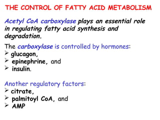 THE CONTROL OF FATTY ACID METABOLISM
Acetyl CoA carboxylase plays an essential role
in regulating fatty acid synthesis and
degradation.
The carboxylase is controlled by hormones:
 glucagon,
 epinephrine, and
 insulin.
Another regulatory factors:
 citrate,
 palmitoyl CoA, and
 AMP
 