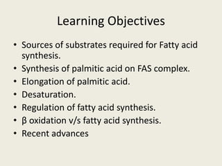 Learning Objectives
• Sources of substrates required for Fatty acid
synthesis.
• Synthesis of palmitic acid on FAS complex.
• Elongation of palmitic acid.
• Desaturation.
• Regulation of fatty acid synthesis.
• β oxidation v/s fatty acid synthesis.
• Recent advances
 