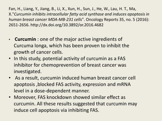 • Curcumin : one of the major active ingredients of
Curcuma longa, which has been proven to inhibit the
growth of cancer cells.
• In this study, potential activity of curcumin as a FAS
inhibitor for chemoprevention of breast cancer was
investigated.
• As a result, curcumin induced human breast cancer cell
apoptosis ,blocked FAS activity, expression and mRNA
level in a dose-dependent manner.
• Moreover, FAS knockdown showed similar effect as
curcumin. All these results suggested that curcumin may
induce cell apoptosis via inhibiting FAS.
Fan, H., Liang, Y., Jiang, B., Li, X., Xun, H., Sun, J., He, W., Lau, H. T., Ma,
X."Curcumin inhibits intracellular fatty acid synthase and induces apoptosis in
human breast cancer MDA-MB-231 cells". Oncology Reports 35, no. 5 (2016):
2651-2656. http://dx.doi.org/10.3892/or.2016.4682
 