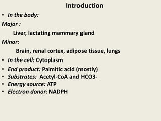 Introduction
• In the body:
Major :
Liver, lactating mammary gland
Minor:
Brain, renal cortex, adipose tissue, lungs
• In the cell: Cytoplasm
• End product: Palmitic acid (mostly)
• Substrates: Acetyl-CoA and HCO3-
• Energy source: ATP
• Electron donor: NADPH
 