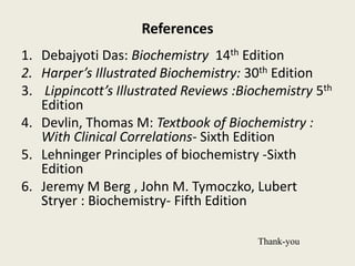 References
1. Debajyoti Das: Biochemistry 14th Edition
2. Harper’s Illustrated Biochemistry: 30th Edition
3. Lippincott’s Illustrated Reviews :Biochemistry 5th
Edition
4. Devlin, Thomas M: Textbook of Biochemistry :
With Clinical Correlations- Sixth Edition
5. Lehninger Principles of biochemistry -Sixth
Edition
6. Jeremy M Berg , John M. Tymoczko, Lubert
Stryer : Biochemistry- Fifth Edition
Thank-you
 